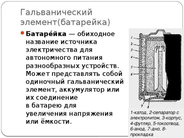 Гальванический элемент(батарейка) Батаре́йка  — обиходное название источника электричества для автономного питания разнообразных устройств. Может представлять собой одиночный гальванический элемент, аккумулятор или их соединение в батарею для увеличения напряжения или ёмкости. 1-катод, 2-сепаратор с электролитом, 3-корпус, 4-футляр, 5-токоотвод, 6-анод, 7-дно, 8-прокладка