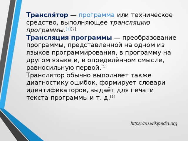 Трансля́тор  — программа или техническое средство, выполняющее трансляцию программы . [1] [2] Трансляция программы  — преобразование программы, представленной на одном из языков программирования, в программу на другом языке и, в определённом смысле, равносильную первой. [1] Транслятор обычно выполняет также диагностику ошибок, формирует словари идентификаторов, выдаёт для печати текста программы и т. д. [1] https://ru.wikipedia.org