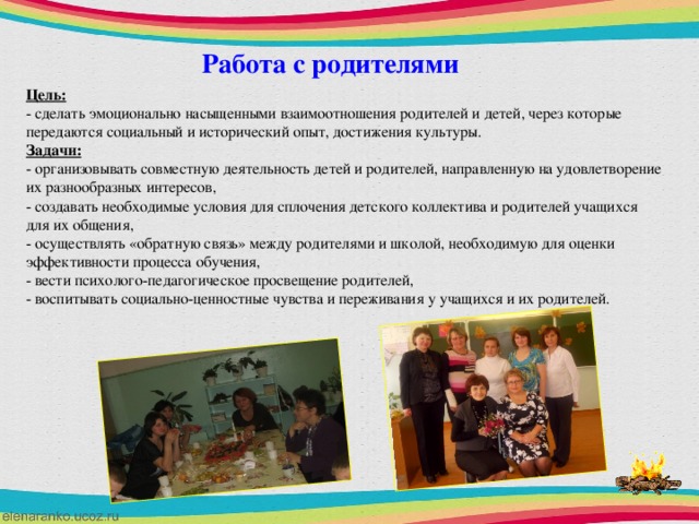 Работа с родителями  Цель: - сделать эмоционально насыщенными взаимоотношения родителей и детей, через которые передаются социальный и исторический опыт, достижения культуры. Задачи: - организовывать совместную деятельность детей и родителей, направленную на удовлетворение их разнообразных интересов, - создавать необходимые условия для сплочения детского коллектива и родителей учащихся для их общения, - осуществлять «обратную связь» между родителями и школой, необходимую для оценки эффективности процесса обучения, - вести психолого-педагогическое просвещение родителей, - воспитывать социально-ценностные чувства и переживания у учащихся и их родителей.