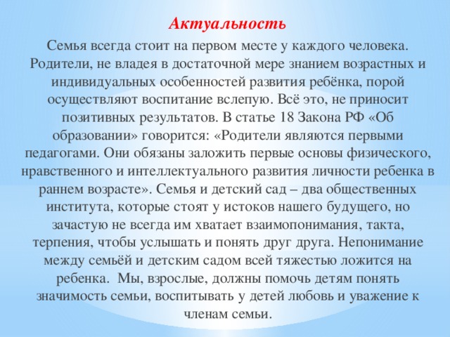 Актуальность Семья всегда стоит на первом месте у каждого человека. Родители, не владея в достаточной мере знанием возрастных и индивидуальных особенностей развития ребёнка, порой осуществляют воспитание вслепую. Всё это, не приносит позитивных результатов. В статье 18 Закона РФ «Об образовании» говорится: «Родители являются первыми педагогами. Они обязаны заложить первые основы физического, нравственного и интеллектуального развития личности ребенка в раннем возрасте». Семья и детский сад – два общественных института, которые стоят у истоков нашего будущего, но зачастую не всегда им хватает взаимопонимания, такта, терпения, чтобы услышать и понять друг друга. Непонимание между семьёй и детским садом всей тяжестью ложится на ребенка. Мы, взрослые, должны помочь детям понять значимость семьи, воспитывать у детей любовь и уважение к членам семьи.