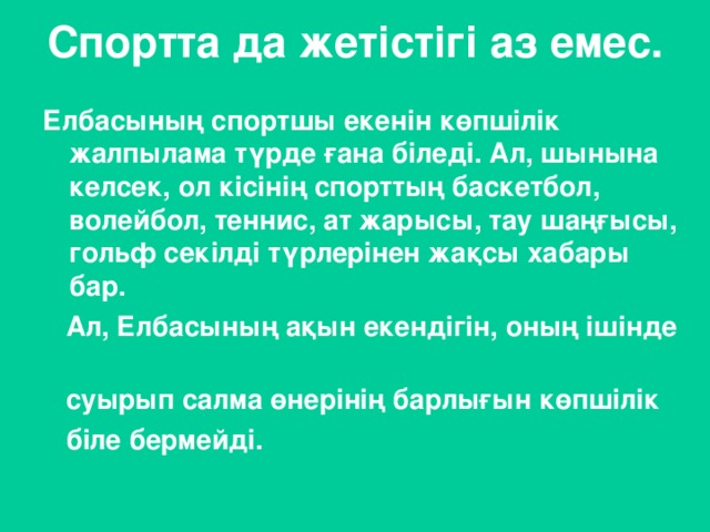 Спортта да жетістігі аз емес.   Елбасының спортшы екенін көпшілік жалпылама түрде ғана біледі. Ал, шынына келсек, ол кісінің спорттың баскетбол, волейбол, теннис, ат жарысы, тау шаңғысы, гольф секілді түрлерінен жақсы хабары бар.  Ал, Елбасының ақын екендігін, оның ішінде  суырып салма өнерінің барлығын көпшілік  біле бермейді.