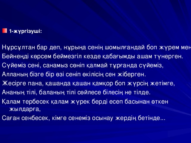 1-жүргізуші: Нұрсұлтан бар деп, нұрыңа сенің шомылғандай боп жүрем мен, Бейнеңді көрсем беймезгіл кезде қабағымды ашам түнерген. Сүйеміз сені, санамыз сөніп қалмай тұрғанда сүйеміз, Алланың бізге бір өзі сеніп өкілісің сен жіберген. Жесірге пана, қашанда қашан қамқор боп жүрсің жетімге, Ананың тілі, баланың тілі сөйлесе білесің не тілде. Қалам тербесек қалам жүрек берді есеп басынан өткен жылдарға, Саған сенбесек, кімге сенеміз осынау жердің бетінде...