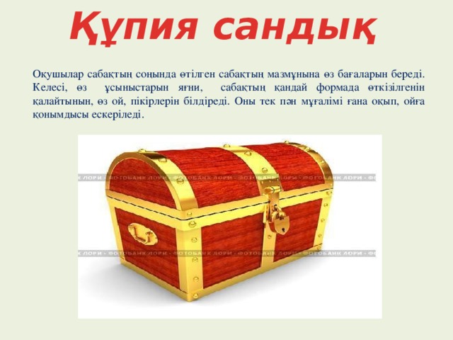 Құпия сандық Оқушылар сабақтың соңында өтілген сабақтың мазмұнына өз бағаларын береді. Келесі, өз ұсыныстарын яғни, сабақтың қандай формада өткізілгенін қалайтынын, өз ой, пікірлерін білдіреді. Оны тек пән мұғалімі ғана оқып, ойға қонымдысы ескеріледі.