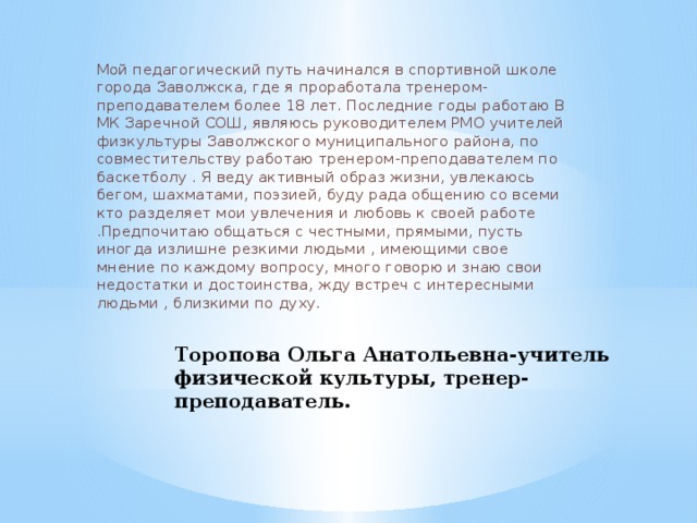 Мой педагогический путь начинался в спортивной школе города Заволжска, где я проработала тренером-преподавателем более 18 лет. Последние годы работаю В МК Заречной СОШ, являюсь руководителем РМО учителей физкультуры Заволжского муниципального района, по совместительству работаю тренером-преподавателем по баскетболу . Я веду активный образ жизни, увлекаюсь бегом, шахматами, поэзией, буду рада общению со всеми кто разделяет мои увлечения и любовь к своей работе .Предпочитаю общаться с честными, прямыми, пусть иногда излишне резкими людьми , имеющими свое мнение по каждому вопросу, много говорю и знаю свои недостатки и достоинства, жду встреч с интересными людьми , близкими по духу. Торопова Ольга Анатольевна-учитель физической культуры, тренер-преподаватель.