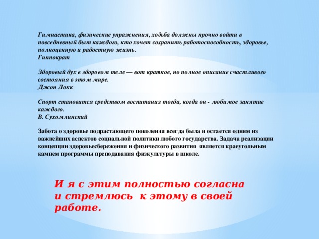 Гимнастика, физические упражнения, ходьба должны прочно войти в повседневный быт каждого, кто хочет сохранить работоспособность, здоровье, полноценную и радостную жизнь.  Гиппократ     Здоровый дух в здоровом теле — вот краткое, но полное описание счастливого состояния в этом мире.  Джон Локк     Спорт становится средством воспитания тогда, когда он - любимое занятие каждого.  В. Сухомлинский   Забота о здоровье подрастающего поколения всегда была и остается одним из важнейших аспектов социальной политики любого государства. Задача реализации концепции здоровьесбережения и физического развития является краеугольным камнем программы преподавания физкультуры в школе.   И я с этим полностью согласна и стремлюсь к этому в своей работе.