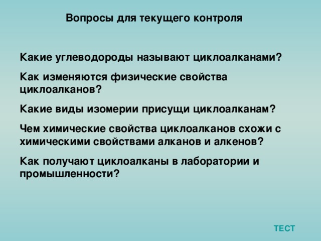 Вопросы для текущего контроля  Какие углеводороды называют циклоалканами? Как изменяются физические свойства циклоалканов? Какие виды изомерии присущи циклоалканам? Чем химические свойства циклоалканов схожи с химическими свойствами алканов и алкенов? Как получают циклоалканы в лаборатории и промышленности? ТЕСТ