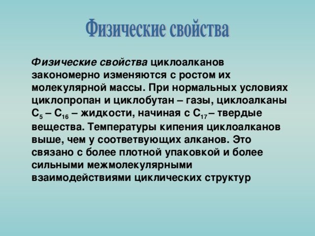 Физические свойства циклоалканов закономерно изменяются с ростом их молекулярной массы. Пpи ноpмальных условиях циклопpопан и циклобутан – газы, циклоалканы С 5 – С 16 – жидкости, начиная с С 17 – твердые вещества. Температуры кипения циклоалканов выше, чем у соответвующих алканов. Это связано с более плотной упаковкой и более сильными межмолекулярными взаимодействиями циклических структур