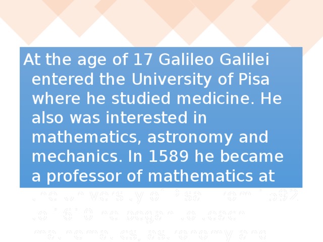 At the age of 17 Galileo Galilei entered the University of Pisa where he studied medicine. He also was interested in mathematics, astronomy and mechanics. In 1589 he became a professor of mathematics at the University of Pisa. From 1592 to 1610 he began to teach mathematics, astronomy and mechanics at the University of Padua.