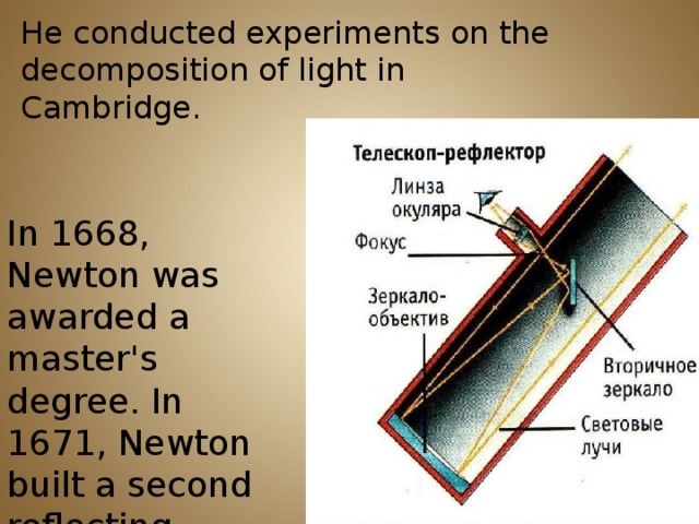 He conducted experiments on the decomposition of light in Cambridge. In 1668, Newton was awarded a master's degree. In 1671, Newton built a second reflecting telescope.