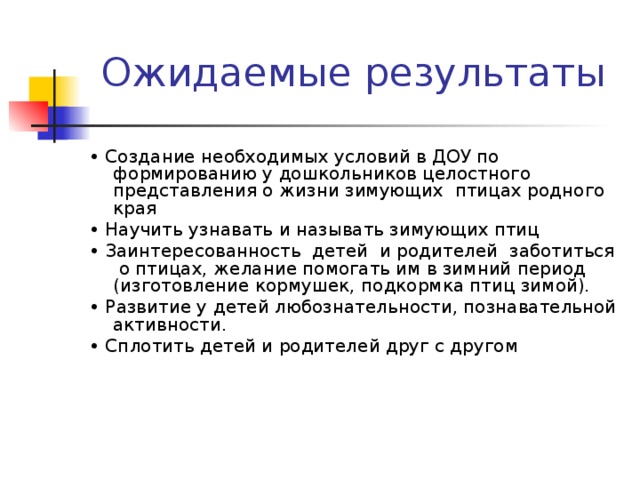 • Создание необходимых условий в ДОУ по формированию у дошкольников целостного представления о жизни зимующих птицах родного края • Научить узнавать и называть зимующих птиц • Заинтересованность детей и родителей заботиться о птицах, желание помогать им в зимний период (изготовление кормушек, подкормка птиц зимой). • Развитие у детей любознательности, познавательной активности. • Сплотить детей и родителей друг с другом