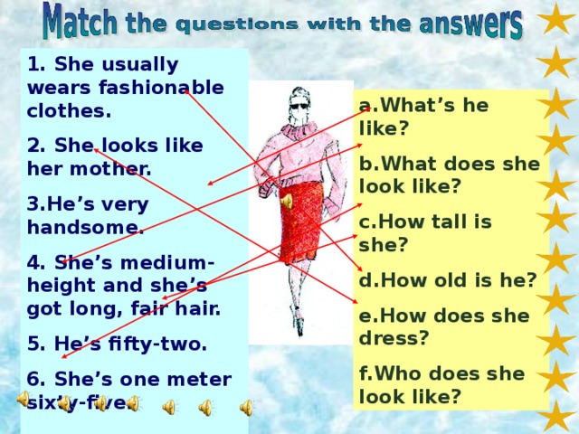 1. She usually wears fashionable clothes. 2. She looks like her mother. 3.He’s very handsome. 4. She’s medium-height and she’s got long, fair hair. 5. He’s fifty-two. 6. She’s one meter sixty-five.  a.What’s he like? b.What does she look like? c.How tall is she? d.How old is he? e.How does she dress? f.Who does she look like?