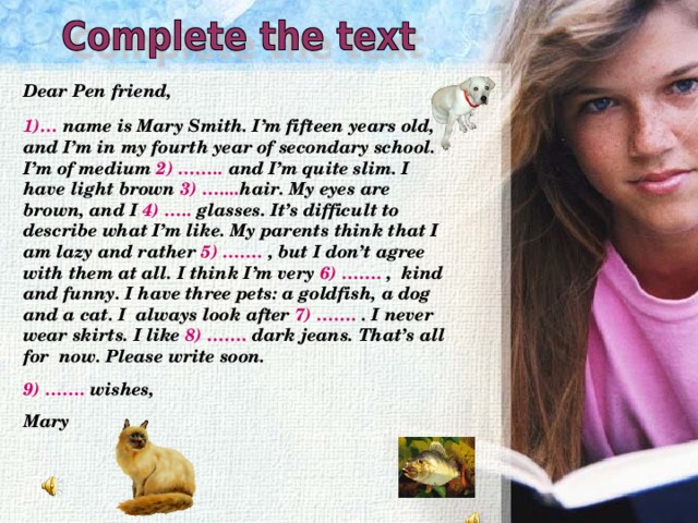 Dear Pen friend,  1)… name is Mary Smith. I’m fifteen  years old, and I’m in my fourth year of secondary school. I’m of medium  2) …….. and I’m quite slim. I have light brown 3) ….... hair. My eyes are brown, and I 4) ….. glasses. It’s difficult to describe what I’m like. My parents think that I am  lazy and rather 5) ……. , but I don’t agree with them at all. I think I’m very 6) ……. ,  kind and funny. I have three pets: a goldfish, a dog and a cat. I always look after 7) ……. . I never wear  skirts. I like 8) ……. dark jeans. That’s all for now. Please write soon.  9) ……. wishes,  Mary