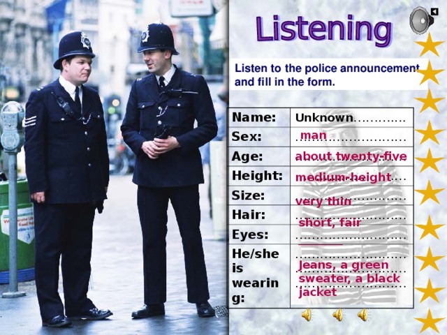 Listen to the police announcement and fill in the form. Name: Sex: Unknown ……….... ……………………… Age: Height: ……………………… ……………………… Size: ……………………… Hair: ……………………… Eyes: ……………………… He/she is wearing: ……………………………………………………………………… man about twenty-five medium-height very thin short, fair ________ Jeans, a green sweater, a black jacket