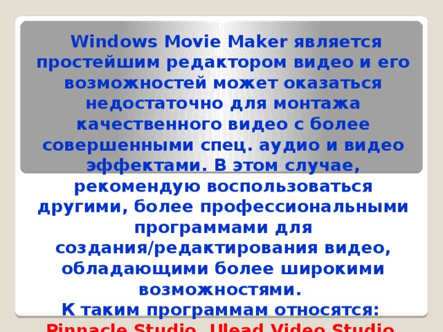 Windows Movie Maker является простейшим редактором видео и его возможностей может оказаться недостаточно для монтажа качественного видео с более совершенными спец. аудио и видео эффектами. В этом случае, рекомендую воспользоваться другими, более профессиональными программами для создания/редактирования видео, обладающими более широкими возможностями. К таким программам относятся: Pinnacle Studio, Ulead Video Studio, Adobe Premier, Vegas Video Studio и другие.