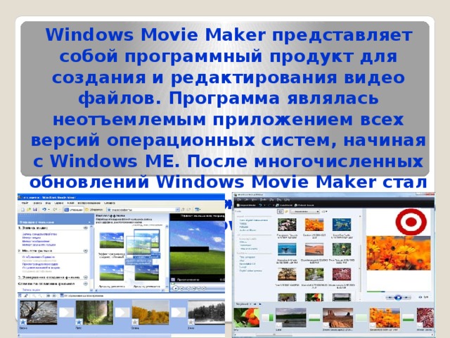 Windows Movie Maker представляет собой программный продукт для создания и редактирования видео файлов. Программа являлась неотъемлемым приложением всех версий операционных систем, начиная с Windows ME. После многочисленных обновлений Windows Movie Maker стал одним из приложений платформ Windows XP.