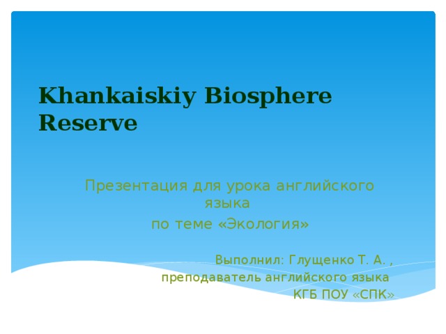 Khankaiskiу Biosphere Reserve   Презентация для урока английского языка по теме «Экология» Выполнил: Глущенко Т. А. , преподаватель английского языка КГБ ПОУ «СПК»