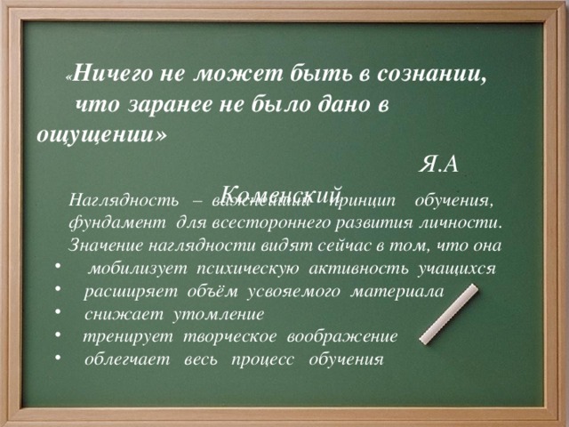 « Ничего не может быть в сознании,  что заранее не было дано в ощущении»  Я.А Коменский    Наглядность – важнейший принцип обучения,  фундамент для всестороннего развития личности.  Значение наглядности видят сейчас в том, что она