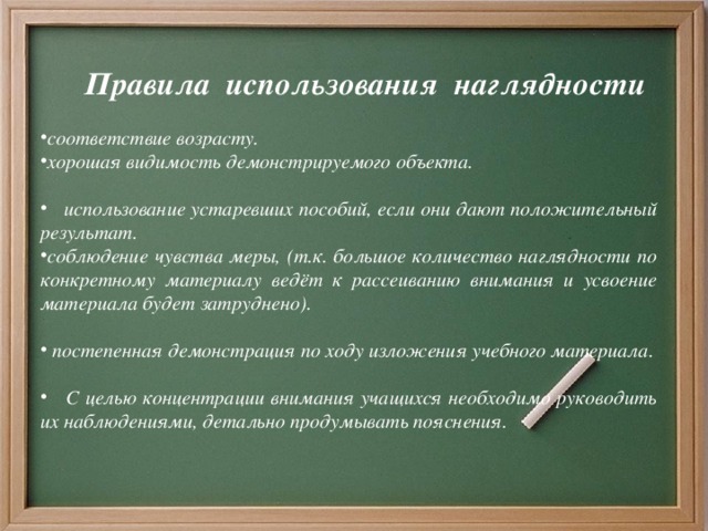 Правила использования наглядности соответствие возрасту. хорошая видимость демонстрируемого объекта.   использование устаревших пособий, если они дают положительный результат. соблюдение чувства меры, (т.к. большое количество наглядности по конкретному материалу ведёт к рассеиванию внимания и усвоение материала будет затруднено).   постепенная демонстрация по ходу изложения учебного материала.