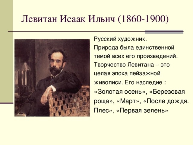 Левитан Исаак Ильич (1860-1900) Русский художник. Природа была единственной темой всех его произведений. Творчество Левитана – это целая эпоха пейзажной живописи. Его наследие : «Золотая осень», «Березовая роща», «Март», «После дождя. Плес», «Первая зелень»