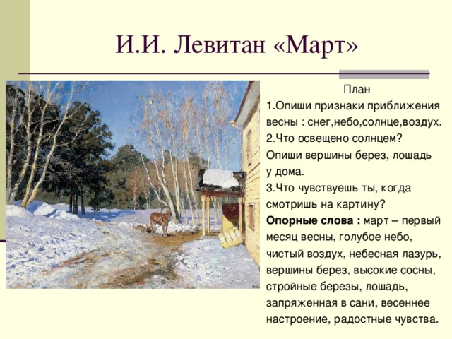 И.И. Левитан «Март» План 1.Опиши признаки приближения весны : снег,небо,солнце,воздух. 2.Что освещено солнцем? Опиши вершины берез, лошадь у дома. 3.Что чувствуешь ты, когда смотришь на картину? Опорные слова : март – первый месяц весны, голубое небо, чистый воздух, небесная лазурь, вершины берез, высокие сосны, стройные березы, лошадь, запряженная в сани, весеннее настроение, радостные чувства.