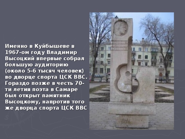 Именно в Куйбышеве в 1967-ом году Владимир Высоцкий впервые собрал большую аудиторию (около 5-6 тысяч человек) во дворце спорта ЦСК ВВС. Гораздо позже в честь 70-ти летия поэта в Самаре был открыт памятник Высоцкому, напротив того же дворца спорта ЦСК ВВС