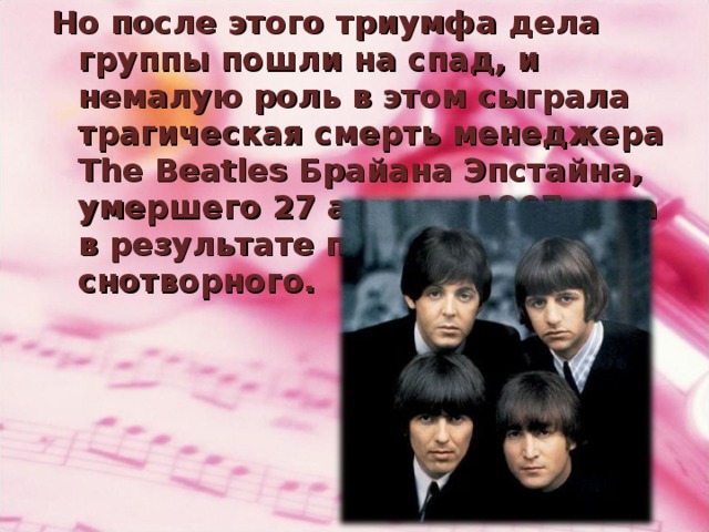 Но после этого триумфа дела группы пошли на спад, и немалую роль в этом сыграла трагическая смерть менеджера The Beatles Брайана Эпстайна, умершего 27 августа 1967 года в результате передозировки снотворного.