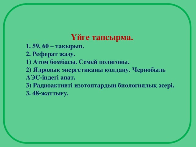 Үйге тапсырма. 1. 59, 60 – тақырып. 2. Реферат жазу. 1) Атом бомбасы. Семей полигоны. 2) Ядролық энергетиканы қолдану. Чернобыль АЭС-індегі апат. 3) Радиоактивті изотоптардың биологиялық әсері. 3. 48-жаттығу.  