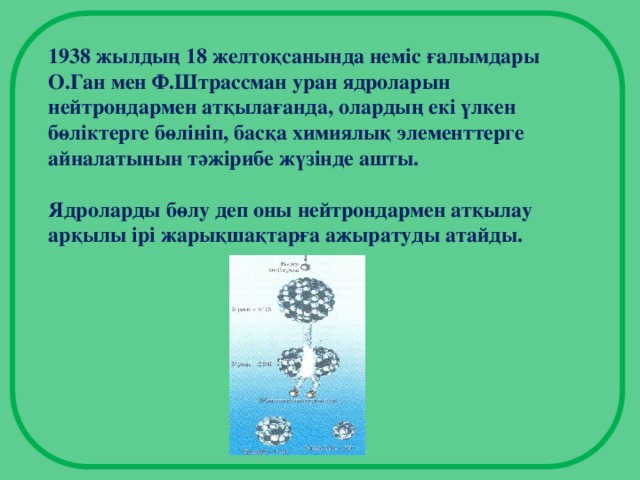 1938 жылдың 18 желтоқсанында неміс ғалымдары О.Ган мен Ф.Штрассман уран ядроларын нейтрондармен атқылағанда, олардың екі үлкен бөліктерге бөлініп, басқа химиялық элементтерге айналатынын тәжірибе жүзінде ашты.  Ядроларды бөлу деп оны нейтрондармен атқылау арқылы ірі жарықшақтарға ажыратуды атайды.