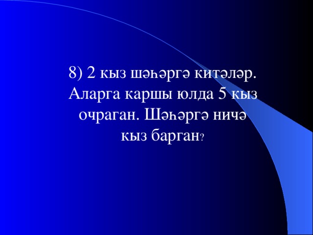 8) 2 кыз шәһәргә китәләр. Аларга каршы юлда 5 кыз очраган. Шәһәргә ничә кыз барган ?