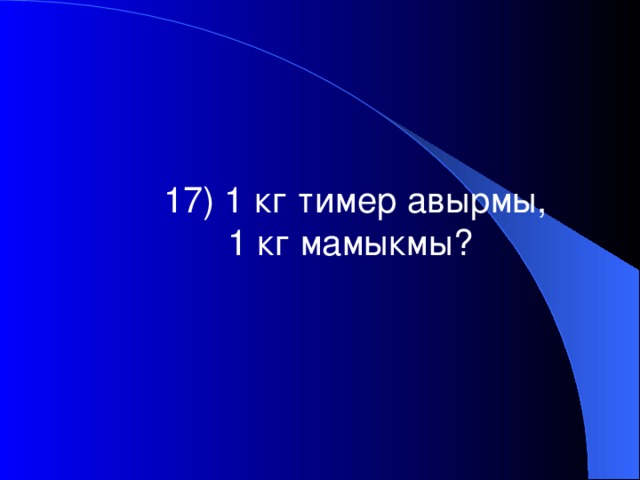 17) 1 кг тимер авырмы, 1 кг мамыкмы?