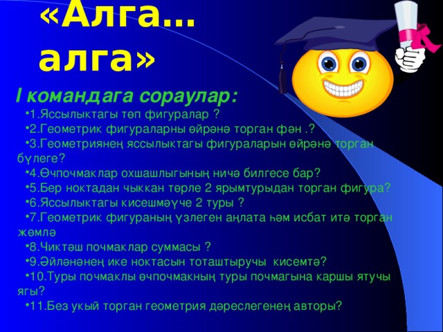 I командага сораулар: 1.Яссылыктагы төп фигуралар ? 2.Геометрик фигураларны өйрәнә торган фән .? 3.Геометриянең яссылыктагы фигураларын өйрәнә торган бүлеге? 4.Өчпочмаклар охшашлыгының ничә билгесе бар? 5.Бер ноктадан чыккан төрле 2 ярымтурыдан торган фигура? 6.Яссылыктагы кисешмәүче 2 туры ? 7.Геометрик фигураның үзлеген аңлата һәм исбат итә торган жөмлә 8.Чиктәш почмаклар суммасы ? 9.Әйләнәнең ике ноктасын тоташтыручы кисемтә? 10.Туры почмаклы өчпочмакның туры почмагына каршы ятучы ягы? 11.Без укый торган геометрия дәреслегенең авторы? «Алга… алга»