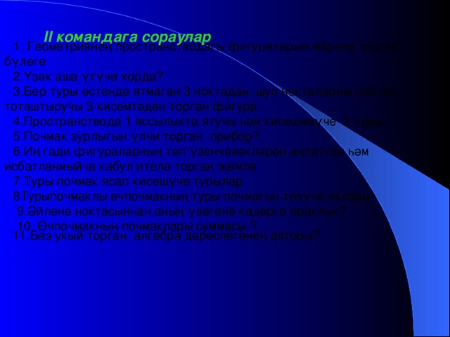 1. Геометриянең пространстводагы фигураларын өйрәнә торган бүлеге 2.Үзәк аша үтүче хорда? 3.Бер туры өстендә ятмаган 3 ноктадан, шул нокталарны парлап тоташтыручы 3 кисемтәдән торган фигура 4.Пространствода 1 яссылыкта ятучы һәм кисешмәүче 2 туры ? 5.Почмак зурлыгын үлчи торган прибор? 6.Иң гади фигураларның төп үзенчәлекләрен аңлаткан һәм исбатланмыйча кабул ителә торган җөмлә 7.Туры почмак ясап кисешүче турылар 8Турыпочмаклы өчпочмакның туры почмагын төзүче яклары  9.Әйләнә ноктасыннан аның үзәгенә кадәрге ераклык?  10. Өчпочмакның почмаклары суммасы ? II командага сораулар 11.Без укый торган алгебра дәреслегенең авторы?