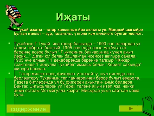 Иҗаты Г.Тукай иҗаты – татар халкының йөз аклыгы ул. Мондый шагыйре булган милләт – зур, талантлы, үткәне һәм киләчәге булган милләт. Тукайның Г.Тукай яңа гасыр башында – 1900 нче еллардан ук каләм тибрәтә башлый. 1905 нче елда аныә матбугатта беренче әсәре булып “ Гыйлемнең бакчасында күңел ачып йөрик...” дигән юл белән башланган исемсез шигыре санала. 1905 нче елның 11 декаберендә беренче тапкыр “Фикер” гәзитендә “Габдулла Тукайев” имзасы белән “Хөрият хакында” шигыре басыла.  Татар милләтенең фикерен үткенәйтү, шул нигездә аны берләштерү Тукайның төп гамнәреннән берсе булып әверелә. Газета битләрендә ул бу фикерен ачыктан- ачык белдерә. Байтак шигыр ь ләрен ул Төрек теленә якын итеп яза, чөнки аның остазы Мотыйгулла хәзрәт Мисырда укып кайткан кеше була. содержание