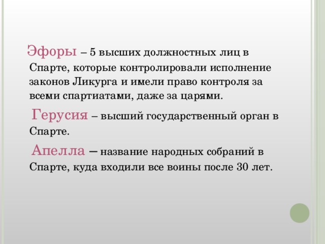 Эфоры  – 5 высших должностных лиц в Спарте, которые контролировали исполнение законов Ликурга и имели право контроля за всеми спартиатами, даже за царями.  Герусия – высший государственный орган в Спарте.  Апелла – название народных собраний в Спарте, куда входили все воины после 30 лет.