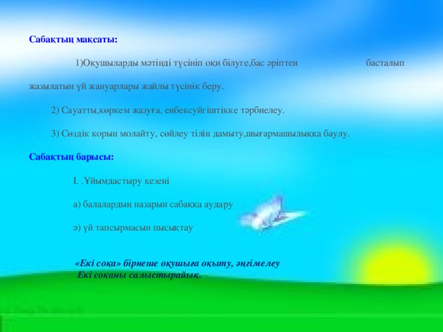 Сабақтың мақсаты:    1)Оқушыларды мәтінді түсініп оқи білуге,бас әріптен    басталып жазылатын үй жануарлары жайлы түсінік беру.   2) Сауатты,көркем жазуға, еңбексуйгіштікке тәрбиелеу.   3) Сөздік корын молайту, сөйлеу тілін дамыту,шығармашылыққа баулу. Сабақтың барысы:   І. .Ұйымдастыру кезеңі   а) балалардың назарын сабаққа аудару   ә) үй тапсырмасын пысықтау  «Екі соқа» бірнеше оқушыға оқыту, әңгімелеу  Екі соқаны салыстырайық. 