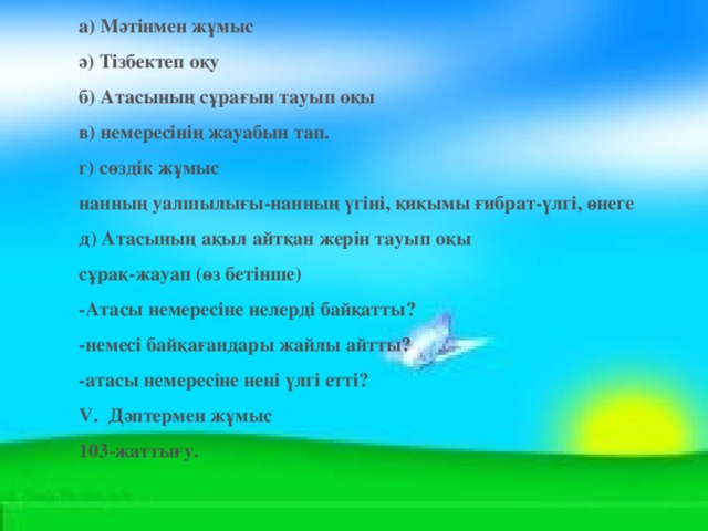 а) Мәтінмен жұмыс  ә) Тізбектеп оқу  б) Атасының сұрағын тауып оқы  в) немересінің жауабын тап.  г) сөздік жұмыс нанның уалшылығы-нанның үгіні, қиқымы ғибрат-үлгі, өнеге д) Атасының ақыл айтқан жерін тауып оқы сұрақ-жауап (өз бетінше) -Атасы немересіне нелерді байқатты?  -немесі байқағандары жайлы айтты?  -атасы немересіне нені үлгі етті? V.  Дәптермен жұмыс 103-жаттығу.