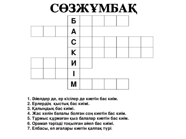     Б   А       С       К       И         І     М                     1. Әйелдер де, ер кісілер де киетін бас киім. 2. Ерлердің қыстық бас киімі. 3. Қалыңдық бас киімі. 4. Жас келін балалы болған соң киетін бас киім. 5. Тұрмыс құрмаған қыз балалар киетін бас киім. 6. Орамал тәрізді тоқылған әйел бас киімі. 7. Елбасы, ел ағалары киетін қалпақ түрі .