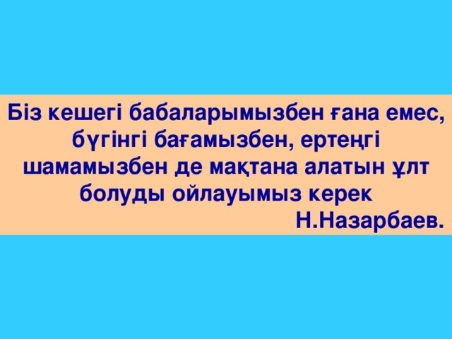 Біз кешегі бабаларымызбен ғана емес, бүгінгі бағамызбен, ертеңгі шамамызбен де мақтана алатын ұлт болуды ойлауымыз керек  Н.Назарбаев.