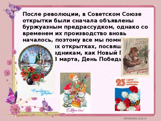После революции, в Советском Союзе открытки были сначала объявлены буржуазным предрассудком, однако со временем их производство вновь началось, поэтому все мы помним о прекрасных открытках, посвященных таким праздникам, как Новый Год, 23 февраля, 8 марта, День Победы, и 1 мая.
