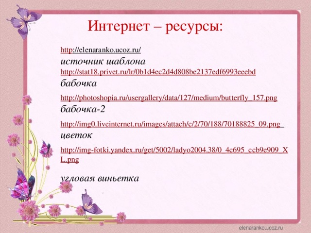 Интернет – ресурсы: http ://elenaranko.ucoz.ru/  источник шаблона http://stat18.privet.ru/lr/0b1d4ec2d4d808be2137edf6993eeebd  бабочка http://photoshopia.ru/usergallery/data/127/medium/butterfly_157.png  бабочка-2  http://img0.liveinternet.ru/images/attach/c/2/70/188/70188825_09.png  цветок  http://img-fotki.yandex.ru/get/5002/ladyo2004.38/0_4c695_ccb9e909_XL.png  угловая виньетка