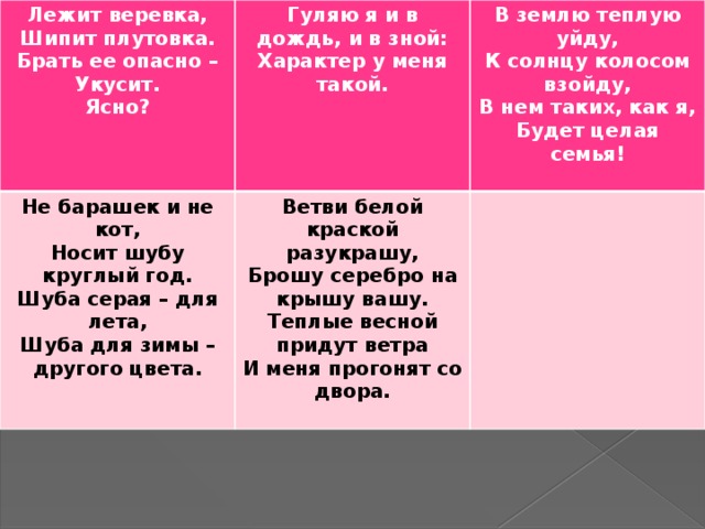 Лежит веревка, Шипит плутовка. Гуляю я и в дождь, и в зной: Не барашек и не кот, Характер у меня такой. Носит шубу круглый год. Ветви белой краской разукрашу, В землю теплую уйду, Брать ее опасно –  К солнцу колосом взойду, Укусит. Шуба серая – для лета, Брошу серебро на крышу вашу. В нем таких, как я, Ясно? Теплые весной придут ветра Шуба для зимы – другого цвета. И меня прогонят со двора. Будет целая семья!