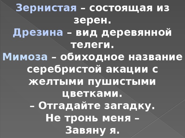 Зернистая – состоящая из зерен. Дрезина – вид деревянной телеги. Мимоза – обиходное название серебристой акации с желтыми пушистыми цветками. – Отгадайте загадку. Не тронь меня – Завяну я.  (Мимоза.)