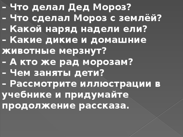 – Что делал Дед Мороз? – Что сделал Мороз с землёй? – Какой наряд надели ели? – Какие дикие и домашние животные мерзнут? – А кто же рад морозам? – Чем заняты дети? – Рассмотрите иллюстрации в учебнике и придумайте продолжение рассказа.