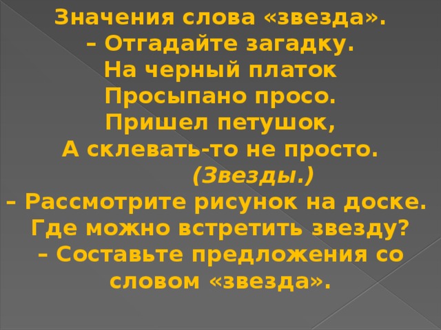 Значения слова «звезда». – Отгадайте загадку. На черный платок Просыпано просо. Пришел петушок, А склевать-то не просто.    (Звезды.) – Рассмотрите рисунок на доске. Где можно встретить звезду? – Составьте предложения со словом «звезда».