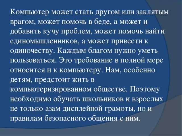 Компьютер может стать другом или заклятым врагом, может помочь в беде, а может и добавить кучу проблем, может помочь найти единомышленников, а может привести к одиночеству. Каждым благом нужно уметь пользоваться. Это требование в полной мере относится и к компьютеру. Нам, особенно детям, предстоит жить в компьютеризированном обществе. Поэтому необходимо обучать школьников и взрослых не только азам дисплейной грамоты, но и правилам безопасного общения с ним.