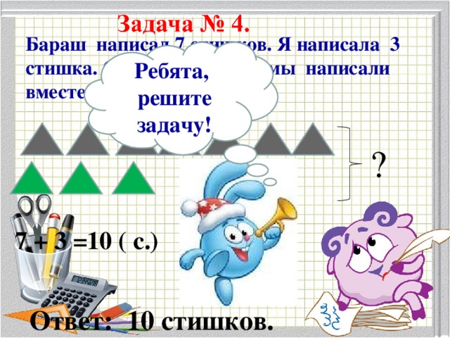 Бараш написал 7 стишков. Я написала 3 стишка. Сколько стишков мы написали вместе? Ребята, решите задачу! ? 7 + 3 =10 ( с.) Ответ: 10 стишков.