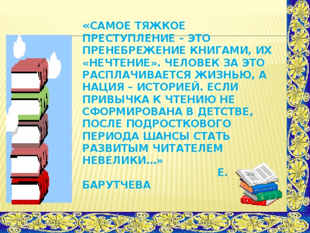 « Самое тяжкое преступление – это пренебрежение книгами, их «нечтение». Человек за это расплачивается жизнью, а нация – историей. Если привычка к чтению не сформирована в детстве, после подросткового периода шансы стать развитым читателем невелики…»  Е. Барутчева   исследования