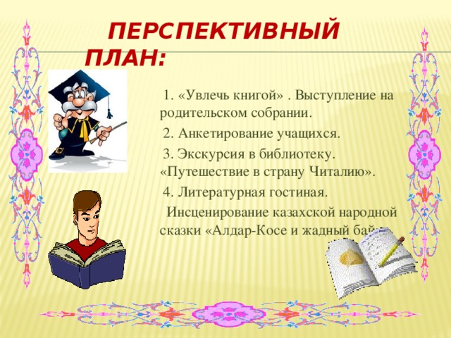 Перспективный план:  1. «Увлечь книгой» . Выступление на родительском собрании.  2. Анкетирование учащихся.  3. Экскурсия в библиотеку. «Путешествие в страну Читалию».  4. Литературная гостиная.  Инсценирование казахской народной сказки «Алдар-Косе и жадный бай».