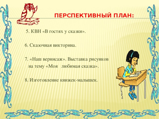 Перспективный план:  5. КВН «В гостях у сказки».  6. Сказочная викторина.  7. «Наш вернисаж». Выставка рисунков  на тему «Моя любимая сказка».  8. Изготовление книжек-малышек.