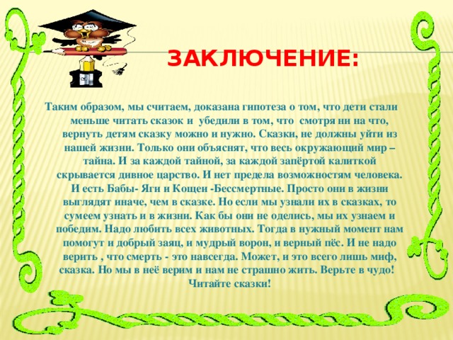 Заключение:  Таким образом, мы считаем, доказана гипотеза о том, что дети стали меньше читать сказок и убедили в том, что смотря ни на что, вернуть детям сказку можно и нужно. Сказки, не должны уйти из нашей жизни. Только они объяснят, что весь окружающий мир – тайна. И за каждой тайной, за каждой запёртой калиткой скрывается дивное царство. И нет предела возможностям человека. И есть Бабы- Яги и Кощеи -Бессмертные. Просто они в жизни выглядят иначе, чем в сказке. Но если мы узнали их в сказках, то сумеем узнать и в жизни. Как бы они не оделись, мы их узнаем и победим. Надо любить всех животных. Тогда в нужный момент нам помогут и добрый заяц, и мудрый ворон, и верный пёс. И не надо верить , что смерть - это навсегда. Может, и это всего лишь миф, сказка. Но мы в неё верим и нам не страшно жить. Верьте в чудо! Читайте сказки!